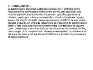 D). CONTAMINACIÓN
El aumento en la presencia sustancias químicas en el ambiente como
resultado de las actividades humanas tiene graves consecuencias para
muchas especies. Las actividades industriales, agrícolas, ganaderas y
urbanas contribuyen substancialmente a la contaminación de aire, agua y
suelos. Por mucho tiempo la contaminación fue un problema de una escala
espacial pequeña, sin embargo actualmente la producción de contaminantes
afecta a todo el planeta. Algunos contaminantes han debilitado la capa de
ozono que protege a los seres vivos de las radiaciones ultravioletas del Sol,
mientras que otros han provocado el calentamiento global. La contaminación
del agua, del suelo y del aire afecta directamente a muchos organismos aun
en lugares remotos.
 