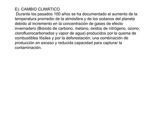 E). CAMBIO CLIMÁTICO
Durante los pasados 100 años se ha documentado el aumento de la
temperatura promedio de la atmósfera y de los océanos del planeta
debido al incremento en la concentración de gases de efecto
invernadero (Bióxido de carbono, metano, óxidos de nitrógeno, ozono,
clorofluorocarbonados y vapor de agua) producidos por la quema de
combustibles fósiles y por la deforestación, una combinación de
producción en exceso y reducida capacidad para capturar la
contaminación.
 