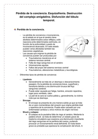 Pérdida de la conciencia. Esquizofrenia. Destrucción
del complejo amigdalino. Disfunción del lóbulo
temporal.

Perdida de la conciencia.
-

-

-

La pérdida de conciencia o inconsciencia,
es el estado en el que el cerebro tiene
abolidos determinados actos reflejos y sólo
reacciona ante determinados estímulos, en
función de la profundidad o grado de
inconsciencia alcanzado. En este estado
pueden verse afectadas también las
reacciones vegetativas.
Las causas que originan la pérdida de
conciencia pueden ser producidas por:
Traumatismos mecánicos en el
sistema nervioso central.
Falta de riego sanguíneo en el cerebro
Intoxicaciones agudas
Fallos del propio del sistema nervioso central
Traumatismos, alteraciones metabólicas y neurológicas.

Diferentes tipos de pérdida de conciencia:
-

-

-

Lipotimia
Generalmente se trata de un desmayo o desvanecimiento
pasajero. Es la pérdida de conciencia breve, superficial y
transitoria debida a una disminución brusca del flujo
sanguíneo cerebral.
Puede estar causada por fatiga, hambre, emoción repentina,
lugar poco ventilado, calor.
La piel de la cara se vuelve pálida y, generalmente, la víctima
nota que se desmaya.
Síncope
El síncope se presenta de una manera súbita ya que se trata
de un paro momentáneo del corazón que origina pérdida total
y repentina de la conciencia. Puede estar causado por una
enfermedad cardiaca u otros motivos de origen nervioso
Shock y colapso
El colapso es la paulatina falta de riego al cerebro. Mediante la
palabra shock se trata de determinar un estado grave de
trastorno circulatorio que ocasiona una disminución importante
del riego sanguíneo en la periferia del cuerpo, pudiendo
provocar un funcionamiento renal deficiente. En toda lesión
grave es probable que aparezca la complicación del shock. A

 