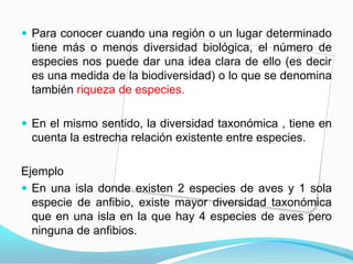Para conocer cuando una región o un lugar determinado tiene más o menos diversidad biológica, el número de especies nos puede dar una idea clara de ello (es decir es una medida de la biodiversidad) o lo que se denomina también riqueza de especies.En el mismo sentido, la diversidad taxonómica , tiene en cuenta la estrecha relación existente entre especies. EjemploEn una isla donde existen 2 especies de aves y 1 sola especie de anfibio, existe mayor diversidad taxonómica que en una isla en la que hay 4 especies de aves pero ninguna de anfibios.