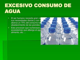 EXCESIVO CONSUMO DE
AGUA
 El ser humano necesita gran cantidad de agua diaria para realizar
sus necesidades diarias y con esto me refiero : a la agricultura que
abarca un 75% del consumo total de agua, la higiene diaria , el
abastecimiento de las grandes ciudades , etc …
 Esto provocan que numerosos animales que dependen de los
ecosistemas que alberga el agua se queden sin ecosistema, vida,
alimento, etc …
 