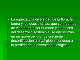  La riqueza y la diversidad de la flora, la
fauna y los ecosistemas, que son fuentes
de vida para el ser humano y las bases
del desarrollo sostenible, se encuentran
en un grave peligro. La creciente
desertificación a nivel global conduce a
la pérdida de la diversidad biológica
 