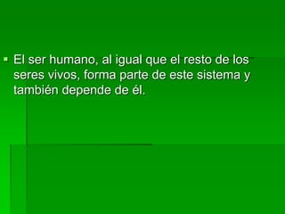  El ser humano, al igual que el resto de los
seres vivos, forma parte de este sistema y
también depende de él.
 