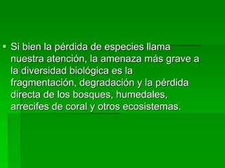  Si bien la pérdida de especies llama
nuestra atención, la amenaza más grave a
la diversidad biológica es la
fragmentación, degradación y la pérdida
directa de los bosques, humedales,
arrecifes de coral y otros ecosistemas.
 