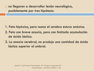 Tejeda. P. Sufrimiento Fetal Agudo. 32º Congreso Argentino De
Anestesiología - Mendoza 2003.P 1-26.
 no llegaron a desarrollar lesión neurológica,
posiblemente por tres hipótesis:
1. Feto hipóxico, pero nunca el cerebro estuvo anóxico.
2. Feto con breve anoxia, pero con limitada acumulación
de ácido láctico.
3. La anoxia cerebral, no produjo una cantidad de ácido
láctico superior al umbral.
 