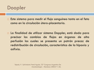 Doopler
Tejeda. P. Sufrimiento Fetal Agudo. 32º Congreso Argentino De
Anestesiología - Mendoza 2003.P 1-26.
 Este sistema para medir el flujo sanguíneo tanto en el feto
como en la circulación útero-placentaria.
 La finalidad de utilizar sistema Doppler, está dada para
precisar los cambios de flujos en órganos de alta
perfusión los cuales se presenta un patrón precoz de
redistribución de circulación, característico de la hipoxia y
asfixia.
 