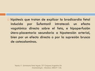 Tejeda. P. Sufrimiento Fetal Agudo. 32º Congreso Argentino De
Anestesiología - Mendoza 2003.P 1-26.
 hipótesis que tratan de explicar la bradicardia fetal
inducida por Sufentanil intratecal: un efecto
vagotónico directo sobre el feto, e hipoperfusión
útero-placentaria secundaria a hipotensión arterial,
bien por un efecto directo o por la supresión brusca
de catecolaminas.
 