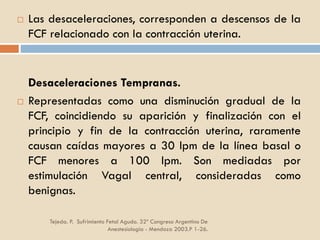 Tejeda. P. Sufrimiento Fetal Agudo. 32º Congreso Argentino De
Anestesiología - Mendoza 2003.P 1-26.
 Las desaceleraciones, corresponden a descensos de la
FCF relacionado con la contracción uterina.
Desaceleraciones Tempranas.
 Representadas como una disminución gradual de la
FCF, coincidiendo su aparición y finalización con el
principio y fin de la contracción uterina, raramente
causan caídas mayores a 30 lpm de la línea basal o
FCF menores a 100 lpm. Son mediadas por
estimulación Vagal central, consideradas como
benignas.
 