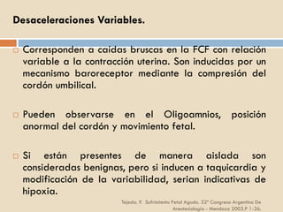 Tejeda. P. Sufrimiento Fetal Agudo. 32º Congreso Argentino De
Anestesiología - Mendoza 2003.P 1-26.
Desaceleraciones Variables.
 Corresponden a caídas bruscas en la FCF con relación
variable a la contracción uterina. Son inducidas por un
mecanismo baroreceptor mediante la compresión del
cordón umbilical.
 Pueden observarse en el Oligoamnios, posición
anormal del cordón y movimiento fetal.
 Si están presentes de manera aislada son
consideradas benignas, pero si inducen a taquicardia y
modificación de la variabilidad, serian indicativas de
hipoxia.
 