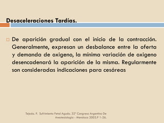 Tejeda. P. Sufrimiento Fetal Agudo. 32º Congreso Argentino De
Anestesiología - Mendoza 2003.P 1-26.
Desaceleraciones Tardías.
 De aparición gradual con el inicio de la contracción.
Generalmente, expresan un desbalance entre la oferta
y demanda de oxigeno, la mínima variación de oxigeno
desencadenará la aparición de la misma. Regularmente
son consideradas indicaciones para cesáreas
 