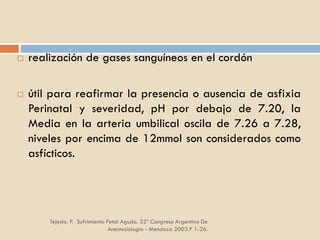 Tejeda. P. Sufrimiento Fetal Agudo. 32º Congreso Argentino De
Anestesiología - Mendoza 2003.P 1-26.
 realización de gases sanguíneos en el cordón
 útil para reafirmar la presencia o ausencia de asfixia
Perinatal y severidad, pH por debajo de 7.20, la
Media en la arteria umbilical oscila de 7.26 a 7.28,
niveles por encima de 12mmol son considerados como
asfícticos.
 