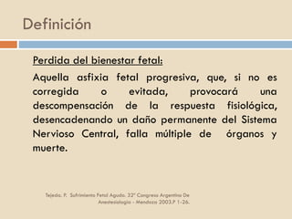 Definición
Tejeda. P. Sufrimiento Fetal Agudo. 32º Congreso Argentino De
Anestesiología - Mendoza 2003.P 1-26.
Perdida del bienestar fetal:
Aquella asfixia fetal progresiva, que, si no es
corregida o evitada, provocará una
descompensación de la respuesta fisiológica,
desencadenando un daño permanente del Sistema
Nervioso Central, falla múltiple de órganos y
muerte.
 