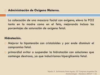 Tejeda. P. Sufrimiento Fetal Agudo. 32º Congreso Argentino De
Anestesiología - Mendoza 2003.P 1-26.
 Administración de Oxigeno Materno.
La colocación de una mascara facial con oxígeno, eleva la PO2
tanto en la madre como en el feto, mejorando incluso los
porcentajes de saturación de oxígeno fetal.
Hidratación.
 Mejorar la hipotensión con cristaloides y por ende disminuir el
compromiso fetal.
 primordial evitar o suspender la hidratación con soluciones que
contenga dextrosa, ya que induciríamos hiperglicemia fetal.
 