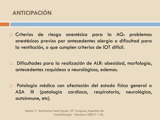 ANTICIPACIÓN
Tejeda. P. Sufrimiento Fetal Agudo. 32º Congreso Argentino De
Anestesiología - Mendoza 2003.P 1-26.
 Criterios de riesgo anestésico para la AG: problemas
anestésicos previos por antecedentes alergia o dificultad para
la ventilación, o que cumplen criterios de IOT difícil.
 Dificultades para la realización de ALR: obesidad, morfología,
antecedentes raquídeos o neurológicos, edemas.
 Patología médica con afectación del estado físico general o
ASA III (patología cardiaca, respiratoria, neurológica,
autoinmune, etc).
 