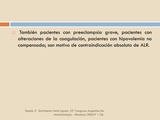 Tejeda. P. Sufrimiento Fetal Agudo. 32º Congreso Argentino De
Anestesiología - Mendoza 2003.P 1-26.
 También pacientes con preeclampsia grave, pacientes con
alteraciones de la coagulación, pacientes con hipovolemia no
compensada; son motivo de contraindicación absoluta de ALR.
 
