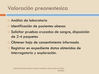 Valoración preanestesica
 Análisis de laboratorio
 Identificación de pacientes obesas
 Solicitar pruebas cruzadas de sangre, disposición
de 2-4 paquetes
 Obtener hoja de consentimiento informado
 Registrar en expediente datos obtenidos de
interrogatorio y exploración.
Sufrimiento fetal Agudo: Manejo Anestésico. Manuel Marrón Peña.
SMAGO
 