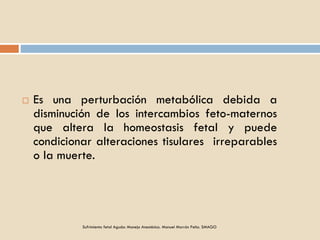 Es una perturbación metabólica debida a
disminución de los intercambios feto-maternos
que altera la homeostasis fetal y puede
condicionar alteraciones tisulares irreparables
o la muerte.
Sufrimiento fetal Agudo: Manejo Anestésico. Manuel Marrón Peña. SMAGO
 