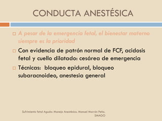 CONDUCTA ANESTÉSICA
 A pesar de la emergencia fetal, el bienestar materno
siempre es la prioridad
 Con evidencia de patrón normal de FCF, acidosis
fetal y cuello dilatado: cesárea de emergencia
 Técnicas: bloqueo epidural, bloqueo
subaracnoideo, anestesia general
Sufrimiento fetal Agudo: Manejo Anestésico. Manuel Marrón Peña.
SMAGO
 