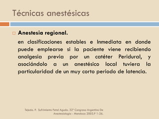 Técnicas anestésicas
Tejeda. P. Sufrimiento Fetal Agudo. 32º Congreso Argentino De
Anestesiología - Mendoza 2003.P 1-26.
 Anestesia regional.
en clasificaciones estables e Inmediata en donde
puede emplearse si la paciente viene recibiendo
analgesia previa por un catéter Peridural, y
asociándolo a un anestésico local tuviera la
particularidad de un muy corto periodo de latencia.
 