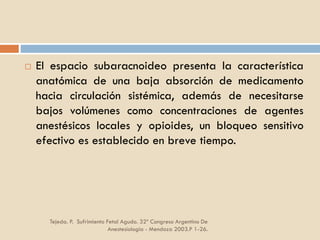 Tejeda. P. Sufrimiento Fetal Agudo. 32º Congreso Argentino De
Anestesiología - Mendoza 2003.P 1-26.
 El espacio subaracnoideo presenta la característica
anatómica de una baja absorción de medicamento
hacia circulación sistémica, además de necesitarse
bajos volúmenes como concentraciones de agentes
anestésicos locales y opioides, un bloqueo sensitivo
efectivo es establecido en breve tiempo.
 
