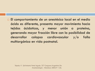 Tejeda. P. Sufrimiento Fetal Agudo. 32º Congreso Argentino De
Anestesiología - Mendoza 2003.P 1-26.
 El comportamiento de un anestésico local en el medio
ácido es diferente, presenta mayor movimiento hacia
tejidos ácidoticos, y menor unión a proteína,
generando mayor fracción libre con la posibilidad de
desarrollar colapso cardiovascular y/o falla
multiorgánica en vida postnatal.
 