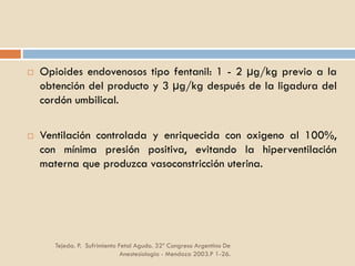 Tejeda. P. Sufrimiento Fetal Agudo. 32º Congreso Argentino De
Anestesiología - Mendoza 2003.P 1-26.
 Opioides endovenosos tipo fentanil: 1 - 2 µg/kg previo a la
obtención del producto y 3 µg/kg después de la ligadura del
cordón umbilical.
 Ventilación controlada y enriquecida con oxigeno al 100%,
con mínima presión positiva, evitando la hiperventilación
materna que produzca vasoconstricción uterina.
 