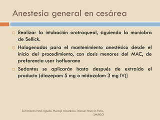 Anestesia general en cesárea
 Realizar la intubación orotraqueal, siguiendo la maniobra
de Sellick.
 Halogenados para el mantenimiento anestésico desde el
inicio del procedimiento, con dosis menores del MAC, de
preferencia usar isofluorano
 Sedantes se aplicarán hasta después de extraído el
producto (diazepam 5 mg o midazolam 3 mg IV)]
Sufrimiento fetal Agudo: Manejo Anestésico. Manuel Marrón Peña.
SMAGO
 