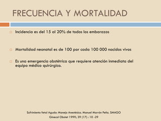 FRECUENCIA Y MORTALIDAD
 Incidencia es del 15 al 20% de todos los embarazos
 Mortalidad neonatal es de 100 por cada 100 000 nacidos vivos
 Es una emergencia obstétrica que requiere atención inmediata del
equipo médico quirúrgico.
Sufrimiento fetal Agudo: Manejo Anestésico. Manuel Marrón Peña. SMAGO
Ginecol Obstet 1999; 39 (17) : 10 -29
 