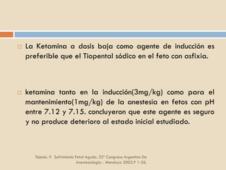 Tejeda. P. Sufrimiento Fetal Agudo. 32º Congreso Argentino De
Anestesiología - Mendoza 2003.P 1-26.
 La Ketamina a dosis baja como agente de inducción es
preferible que el Tiopental sódico en el feto con asfixia.
 ketamina tanto en la inducción(3mg/kg) como para el
mantenimiento(1mg/kg) de la anestesia en fetos con pH
entre 7.12 y 7.15. concluyeron que este agente es seguro
y no produce deterioro al estado inicial estudiado.
 