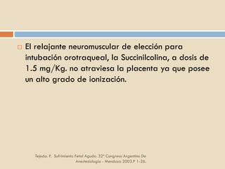 Tejeda. P. Sufrimiento Fetal Agudo. 32º Congreso Argentino De
Anestesiología - Mendoza 2003.P 1-26.
 El relajante neuromuscular de elección para
intubación orotraqueal, la Succinilcolina, a dosis de
1.5 mg/Kg. no atraviesa la placenta ya que posee
un alto grado de ionización.
 