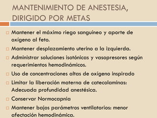 MANTENIMIENTO DE ANESTESIA,
DIRIGIDO POR METAS
 Mantener el máximo riego sanguíneo y aporte de
oxígeno al feto.
 Mantener desplazamiento uterino a la izquierda.
 Administrar soluciones isotónicas y vasopresores según
requerimientos hemodinámicos.
 Uso de concentraciones altas de oxígeno inspirado
 Limitar la liberación materna de catecolaminas:
Adecuada profundidad anestésica.
 Conservar Normocapnia
 Mantener bajos parámetros ventilatorios: menor
afectación hemodinámica.
 
