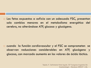 Tejeda. P. Sufrimiento Fetal Agudo. 32º Congreso Argentino De
Anestesiología - Mendoza 2003.P 1-26.
 Los fetos expuestos a asfixia con un adecuado FSC, presentan
solo cambios menores en el metabolismo energético del
cerebro, no alterándose ATP, glucosa y glucógeno.
 cuando la función cardiovascular y el FSC se comprometen se
observan reducciones considerables en ATP, glucógeno y
glucosa, con marcado aumento en los valores de ácido láctico.
 