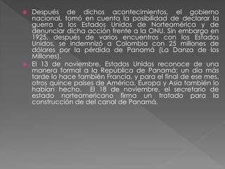  Después de dichos acontecimientos, el gobierno
nacional, tomó en cuenta la posibilidad de declarar la
guerra a los Estados Unidos de Norteamérica y de
denunciar dicha acción frente a la ONU. Sin embargo en
1925, después de varios encuentros con los Estados
Unidos, se indemnizó a Colombia con 25 millones de
dólares por la pérdida de Panamá (La Danza de los
Millones).
 El 13 de noviembre, Estados Unidos reconoce de una
manera formal a la República de Panamá; un día más
tarde lo hace también Francia, y para el final de ese mes,
otros quince países de América, Europa y Asia también lo
habían hecho. El 18 de noviembre, el secretario de
estado norteamericano firma un tratado para la
construcción de del canal de Panamá.
 
