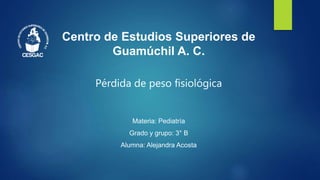 Centro de Estudios Superiores de
Guamúchil A. C.
Pérdida de peso fisiológica
Materia: Pediatría
Grado y grupo: 3° B
Alumna: Alejandra Acosta
 