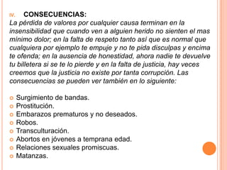 IV.   CONSECUENCIAS:
La pérdida de valores por cualquier causa terminan en la
insensibilidad que cuando ven a alguien herido no sienten el mas
mínimo dolor; en la falta de respeto tanto así que es normal que
cualquiera por ejemplo te empuje y no te pida disculpas y encima
te ofenda; en la ausencia de honestidad, ahora nadie te devuelve
tu billetera si se te lo pierde y en la falta de justicia, hay veces
creemos que la justicia no existe por tanta corrupción. Las
consecuencias se pueden ver también en lo siguiente:

     Surgimiento de bandas.
     Prostitución.
     Embarazos prematuros y no deseados.
     Robos.
     Transculturación.
     Abortos en jóvenes a temprana edad.
     Relaciones sexuales promiscuas.
     Matanzas.
 