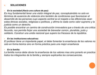 V.      SOLUCIONES

    En la sociedad (Hacia una cultura de paz):
Es muy fundamental tener una visión integral de paz, conceptuándolo no solo en
términos de ausencia de violencia sino también de condiciones que favorezcan el
desarrollo de las personas cuyo aspecto central es el respeto a las diferencias sean
estas étnicas sociales, religiosas o políticas, y afirma la viada como valor supremo y la
justicia como un derecho.
Es posible encontrar un camino de construcción innovadora que a través de una critica
fecunda, nos permita forjar una sociedad de bienestar común, pluralista, justo y
solidario. Construir una unida nacional que supere los fracasos de la república.

    En las instituciones educativas:
El profesor tiene un importante papel, el debe fomentar la enseñanza de los valores no
solo en forma teórica sino en forma práctica para una mejor enseñanza

    En la familia:
La familia nunca debe obviar la enseñanza de los valores mas sino ponerlo en practica
todos los integrantes de la familia y siempre explicarles las consecuencias.
 