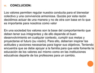 VI.   CONCLUCION:

Los valores permiten regular nuestra conducta para el bienestar
colectivo y una convivencia armoniosa. Quizás por esta razón
decidimos actuar de una manera y no de otra con base en lo que
es importante para nosotros como valor

En una sociedad los valores son la base del comportamiento que
deben tener sus integrantes y de ello depende el buen
desenvolvimiento en cualquier contexto, cumplir sus metas y
proyectarse el futuro (su visión). Para ello, deberían inspirar las
actitudes y acciones necesarias para lograr sus objetivos. Teniendo
encuentra que se debe apoyar a la familia para que este fomente la
educación de los valores así mismo como en las instituciones
educativas departe de los profesores para un cambio.
 