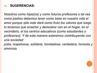 VII.   SUGERENCIAS:

Nosotros como hijas(os) y como futuros profesores o tal ves
como padres debemos tener como base en nuestra vida el
amor porque sólo este dará como fruto los valores que luego
lo tenemos que enseñar y demostrar con en el hogar, en el
vecindario, el los centros educativos (como estudiantes o
profesores). Y de esta manera estaremos contribuyendo con
una sociedad
justa, respetuosa, solidaria, bondadosa, verdadera, honesta y
amorosa.
 