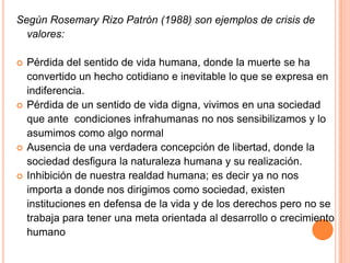 Según Rosemary Rizo Patrón (1988) son ejemplos de crisis de
  valores:

   Pérdida del sentido de vida humana, donde la muerte se ha
    convertido un hecho cotidiano e inevitable lo que se expresa en
    indiferencia.
   Pérdida de un sentido de vida digna, vivimos en una sociedad
    que ante condiciones infrahumanas no nos sensibilizamos y lo
    asumimos como algo normal
   Ausencia de una verdadera concepción de libertad, donde la
    sociedad desfigura la naturaleza humana y su realización.
   Inhibición de nuestra realdad humana; es decir ya no nos
    importa a donde nos dirigimos como sociedad, existen
    instituciones en defensa de la vida y de los derechos pero no se
    trabaja para tener una meta orientada al desarrollo o crecimiento
    humano
 