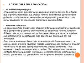 II.      LOS VALORES EN LA EDUCACIÓN:

     La intervención pedagógica
El aprendizaje debe fomentar en el alumno un proceso interior de reflexión
que le permita reconocer sus propios valores, entendiendo que estos son
guías de conducta que les serán útiles en el presente y en el futuro para
tomar decisiones en situaciones moralmente controvertidos.

     Valores en educación:
La educación debe brindar a los alumnos criterios para descifrar el significado
de lo que percibe y ponerlo al servicio de los auténticos valores humanos.
Si la escuela se propone educar en los valores tiene que empezar analizar
sus antecedentes, desactivando todo aquello que contribuye con los
antivalores.
Para educar en valores la escuela tiene que constituirse en un mundo de
justicia, amor, armonía, igualdad, respeto y tolerancia. De nada sirve enseñar
valores sino no se esta acompañado de una practica coherente. Y los
alumnos lo interiorizan no por que lo definen bien sino por que vive en un
contexto donde se practican los valores. Generalmente las incoherencias
ente lo que se dice y lo que se hace son los peores modelos educativos.
 