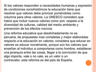Si los valores responden a necesidades humanas y expresión
de condiciones sociohistóricos la educación tiene que
resolver que valores debe priorizar poniéndolas como
columna para otros valores. La UNESCO considero que
había que incluir nuevos valores como son: respeto a la
diversidad de culturas, calidad del medio ambiente y
prevención de los efectos nocivos.
Una reforma educativa que desdichadamente no es
peruana, de propuestas mas completas y mejor elaboradas
respecto a la educación en valores: considera que educar en
valores es educar moralmente, porque son los valores que
enseñan al individuo a comportarse como hombre, establecer
una jerarquía entre las cosas, llegar a la convicción de que
algo importa, vale o no vale, es un valor o un
contravalor, esta reforma es del país de España.
 