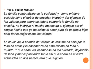   Por el sector familiar
La familia como núcleo de la sociedad y como primera
escuela tiene el deber de enseñar, instruir y dar ejemplo de
los valores pero ahora es todo o contrario la familia no
enseña, no instruye ni mucho menos da el ejemplo por el
simple hecho que ya no existe el amor puro de padres a hijos
para dar lo mejor como los valores.

La causa de la perdida de valores se resume en solo por la
falta de amor y la enseñanza de esta misma en todo el
mundo. Y que cada vez el amor se ha ido olivando, dejándolo
de lado y menospreciando tanto así que ahora en nuestra
actualidad no nos parece raro que alguien
 