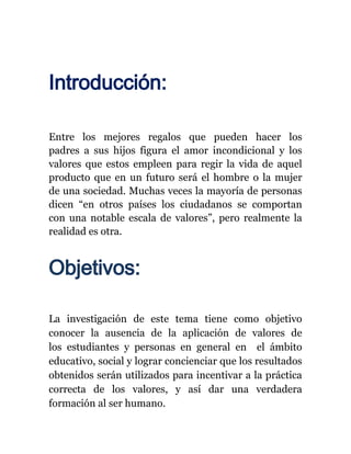 Introducción:

Entre los mejores regalos que pueden hacer los
padres a sus hijos figura el amor incondicional y los
valores que estos empleen para regir la vida de aquel
producto que en un futuro será el hombre o la mujer
de una sociedad. Muchas veces la mayoría de personas
dicen “en otros países los ciudadanos se comportan
con una notable escala de valores”, pero realmente la
realidad es otra.


Objetivos:

La investigación de este tema tiene como objetivo
conocer la ausencia de la aplicación de valores de
los estudiantes y personas en general en el ámbito
educativo, social y lograr concienciar que los resultados
obtenidos serán utilizados para incentivar a la práctica
correcta de los valores, y así dar una verdadera
formación al ser humano.
 