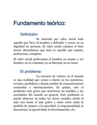 Fundamento teórico:
     Definición:
                  Se entiende por valor social todo
aquello que lleve al hombre a defender y crecer en su
dignidad de persona. El valor social conduce al bien
moral. Recordemos que bien es aquello que mejora,
perfecciona, completa.
El valor social perfecciona al hombre en cuanto a ser
hombre, en su voluntad, en su libertad, en su razón.


     El problema:
                   La carencia de valores en el mundo
es una realidad que vemos a diario en los noticieros,
revistas, periódicos y demás medios de comunicaciones
nacionales e internacionales. Es quizás, este el
problema más grave que atraviesan las familias y las
sociedades del mundo en general. Este problema se
puede observar en todas las clases sociales, desde el
más rico hasta el más pobre y entre estos están la
perdida de respeto a la autoridad, la impuntualidad, la
descortesía, la agresividad, la discriminación, etc.
 