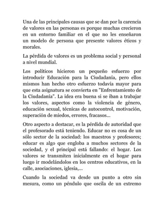 Una de las principales causas que se dan por la carencia
de valores en las personas es porque muchas crecieron
en un entorno familiar en el que no les enseñaron
un modelo de persona que presente valores éticos y
morales.
La pérdida de valores es un problema social y personal
a nivel mundial.
Los políticos hicieron un pequeño esfuerzo por
introducir Educación para la Ciudadanía, pero ellos
mismos han hecho otro esfuerzo todavía mayor para
que esta asignatura se convierta en "Enfrentamiento de
la Ciudadanía". La idea era buena si se iban a trabajar
los valores, aspectos como la violencia de género,
educación sexual, técnicas de autocontrol, motivación,
superación de miedos, errores, fracasos...
Otro aspecto a destacar, es la pérdida de autoridad que
el profesorado está teniendo. Educar no es cosa de un
sólo sector de la sociedad: los maestros y profesores;
educar es algo que engloba a muchos sectores de la
sociedad, y el principal está fallando: el hogar. Los
valores se transmiten inicialmente en el hogar para
luego ir modelándolos en los centros educativos, en la
calle, asociaciones, iglesia,...
Cuando la sociedad va desde un punto a otro sin
mesura, como un péndulo que oscila de un extremo
 