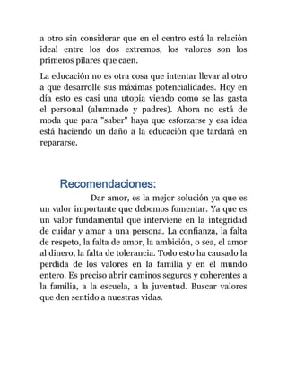 a otro sin considerar que en el centro está la relación
ideal entre los dos extremos, los valores son los
primeros pilares que caen.
La educación no es otra cosa que intentar llevar al otro
a que desarrolle sus máximas potencialidades. Hoy en
día esto es casi una utopía viendo como se las gasta
el personal (alumnado y padres). Ahora no está de
moda que para "saber" haya que esforzarse y esa idea
está haciendo un daño a la educación que tardará en
repararse.




     Recomendaciones:
               Dar amor, es la mejor solución ya que es
un valor importante que debemos fomentar. Ya que es
un valor fundamental que interviene en la integridad
de cuidar y amar a una persona. La confianza, la falta
de respeto, la falta de amor, la ambición, o sea, el amor
al dinero, la falta de tolerancia. Todo esto ha causado la
perdida de los valores en la familia y en el mundo
entero. Es preciso abrir caminos seguros y coherentes a
la familia, a la escuela, a la juventud. Buscar valores
que den sentido a nuestras vidas.
 