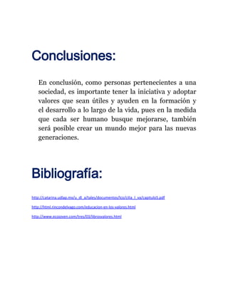 Conclusiones:
   En conclusión, como personas pertenecientes a una
   sociedad, es importante tener la iniciativa y adoptar
   valores que sean útiles y ayuden en la formación y
   el desarrollo a lo largo de la vida, pues en la medida
   que cada ser humano busque mejorarse, también
   será posible crear un mundo mejor para las nuevas
   generaciones.




Bibliografía:
http://catarina.udlap.mx/u_dl_a/tales/documentos/lco/cilia_l_va/capitulo5.pdf

http://html.rincondelvago.com/educacion-en-los-valores.html

http://www.ecojoven.com/tres/03/librosvalores.html
 
