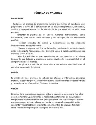 PÉRDIDA DE VALORES

Introducción

   Fortalecer el proceso de crecimiento humano que brinde al estudiante que
proporciona a través de la participación en las actividades planeadas, reflexionar,
analizar y comprometerse con la esencia de lo que debe ser su vida como
persona.
       Fomentar la práctica de los valores humanos institucionales, como
instrumento, para crecer como personas y ser partícipes de una convivencia
pacífica.
          Inculcar actitudes de cambio y mejoramiento en las relaciones
interpersonales de los pobladores.
         Valorar la riqueza y el don de la familia, manifestando sentimientos de
amor y de respeto hacia quienes nos dieron la vida y a nuestro colegio que nos
enseña a crecer día a día.
         Que los estudiantes sean conscientes de sus derechos y al mismo
tiempo de sus deberes y practiquen buenos niveles de responsabilidad en el
cumplimiento de los mismos.
          Propiciar a través de los actos cívicos mecanismos que conduzcan al
rescate e incremento de valores.

MISIÓN

La misión de este proyecto es trabajar por afianzar e interiorizar, principios
morales, éticos y religiosos, teniendo en cuenta sus condiciones socioeconómicas
y culturales de esta Comunidad Educativa huaracina

VISIÓN

Depende de la formación de personas sobre la base del respeto por la vida y los
derechos humanos, promoviendo la necesidad que tenemos los individuos de
comprometernos con determinados principios éticos que nos sirvan para evaluar
nuestras propias acciones y las de los demás, promoviendo una participación
consiente y responsable del estudiante como miembro de un grupo familiar y
social fortaleciendo principios axiológicos en su diario vivir.
 