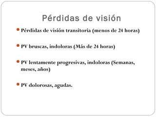 Pérdidas de visión
Pérdidas de visión transitoria (menos de 24 horas)
PV bruscas, indoloras (Más de 24 horas)
PV lentamente progresivas, indoloras (Semanas,
meses, años)
PV dolorosas, agudas.
 