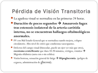 Pérdida de Visión Transitoria
La agudeza visual se normaliza en las primeras 24 horas.
Duración de pocos segundos  Amaurosis fugax
tras estenosis isolateral de la arteria carótida
interna, no se encuentran hallazgos oftalmológicos
anormales.
 PV con Mal Estado General que se normaliza cuando mejora, colapso
circulatorio. Alto nivel de estrés que condiciona vasoespasmo.
 Defectos del campo visual (binocular, puede un ojor ver más que otro),
escotoma centelleante que dura 10-20 minutos, vértigos, vómitos 
Migraña oftálmica (aura con o sin cefalea)
 Visión borrosa, sensación general de fatiga  Hipoglucemia. (peligro de
ceguera, administración de glucosa).
 
